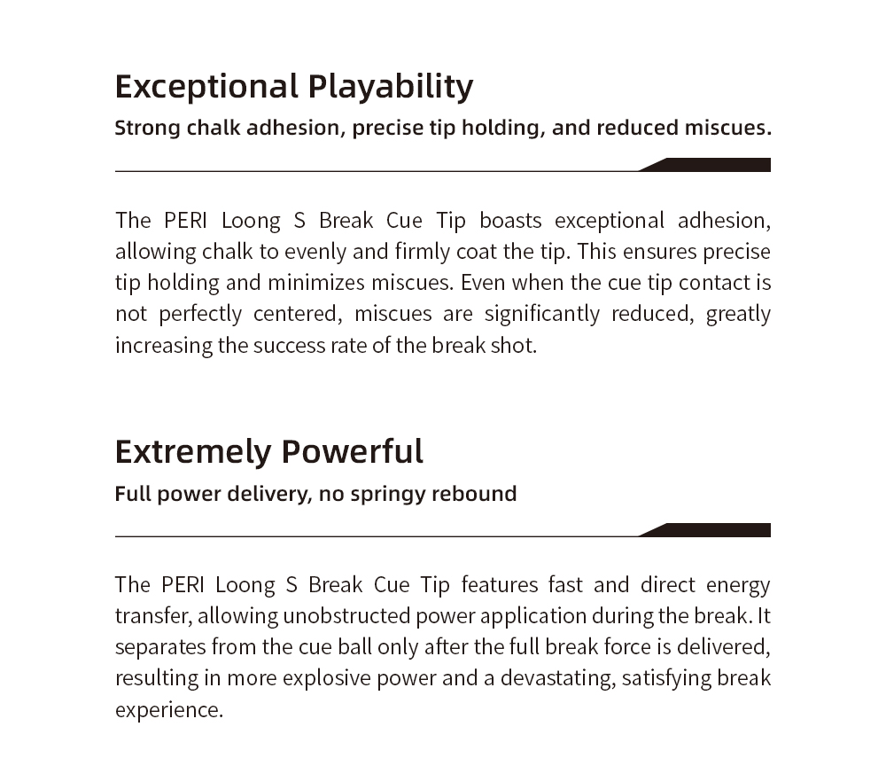Exceptional Playability Meets Raw Power. Experience strong chalk adhesion and precise tip holding for fewer miscues, coupled with full power delivery and no springy rebound for a devastating break.