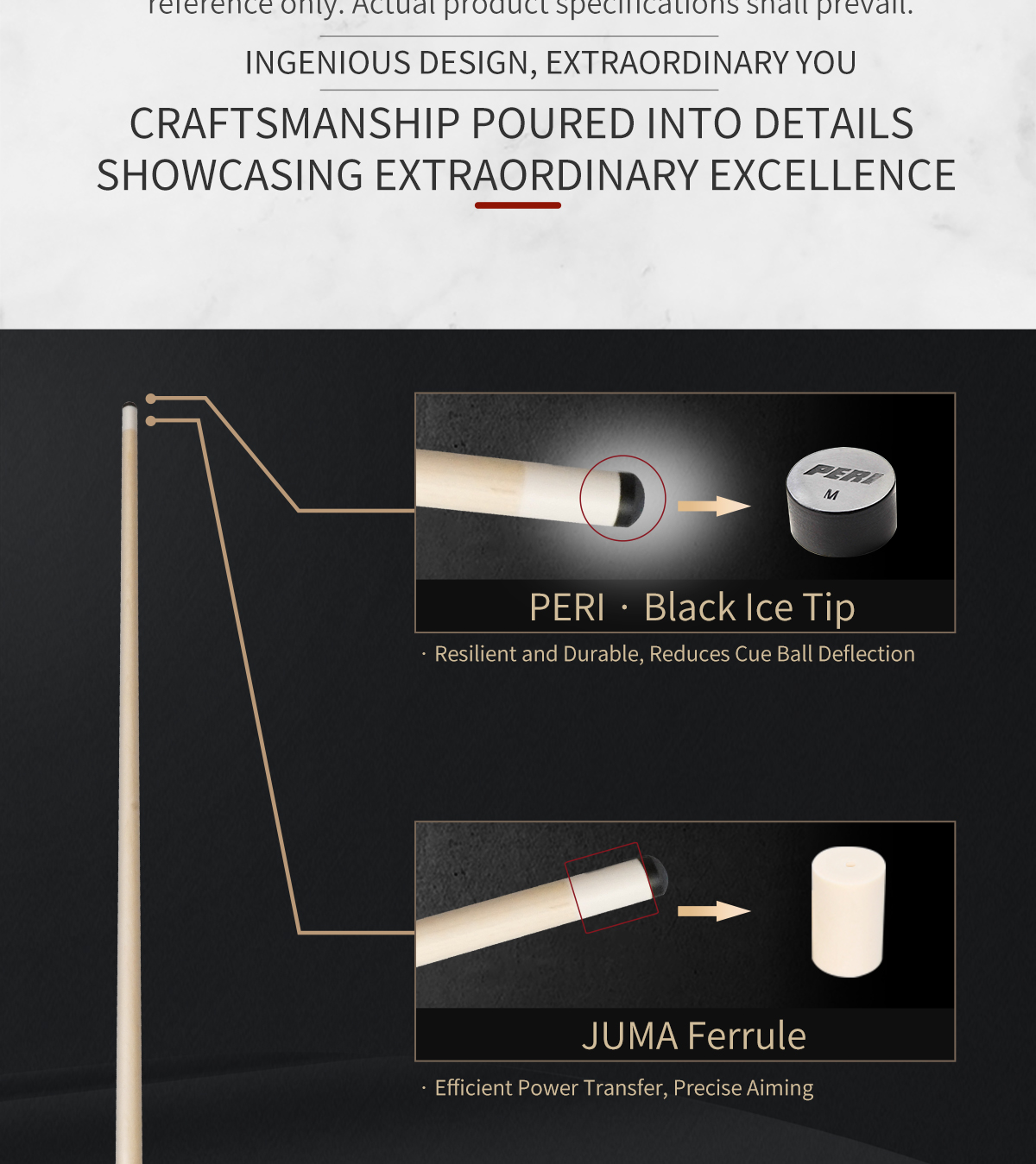 Ingenious design, extraordinary you.
The PERI Black Ice Tip is resilient and reduces cue ball deflection;
the JUMA Ferrule enables efficient power transfer and precise aiming.