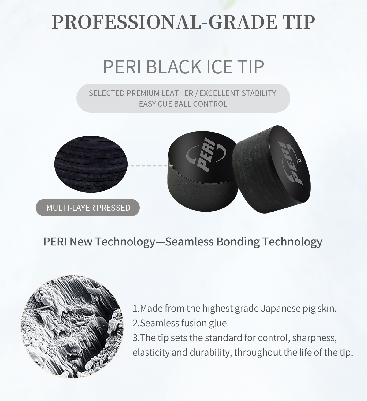 Control Perfected with the PERI Black Ice Tip. Utilizing Multi-Layer Pressed, highest-grade Japanese pig skin and Seamless Bonding Technology, it delivers excellent stability, easy cue ball control, and lasting durability.