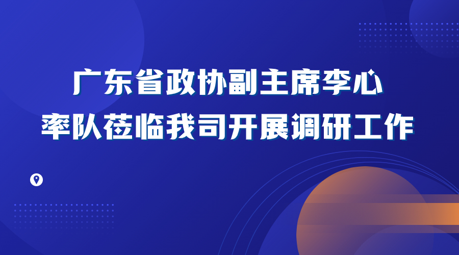 广东省政协副主席李心率队莅临我司开展调研工作