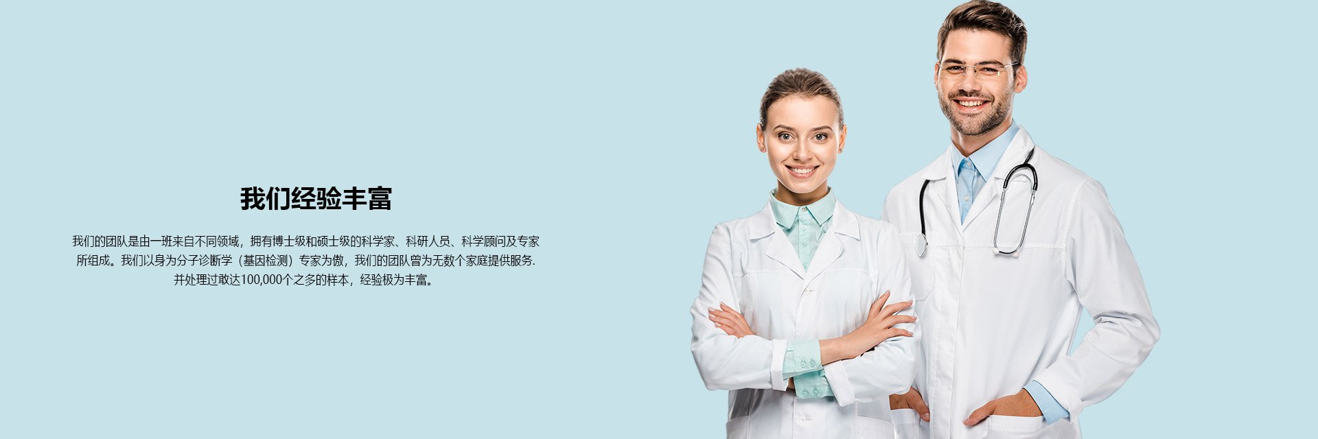 我们经验丰富 我们的团队是由一班来自不同领域，拥有博士级和硕士级的科学家、科研人员、科学顾问及专家 所组成。我们以身为分子诊断学（基因检测）专家为傲，我们的团队曾为无数个家庭提供服务. 并处理过敢达100,000个之多的样本，经验极为丰富。
