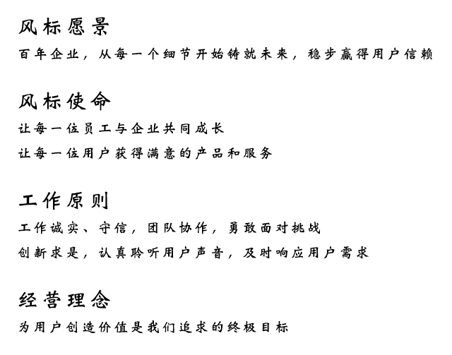 风标愿景:百年企业，从每一个细节开始铸就未来，稳步赢得用户信赖;风标使命:让每一位员工与企业共同成长，让每一位用户获得满意的产品和服务;工作原则:工作诚实、守信，团队协作，勇敢面对挑战，创新求是，认真聆听用户声音，及时响应用户需求;经营理念:为用户创造价值是我们追求的终极目标.

